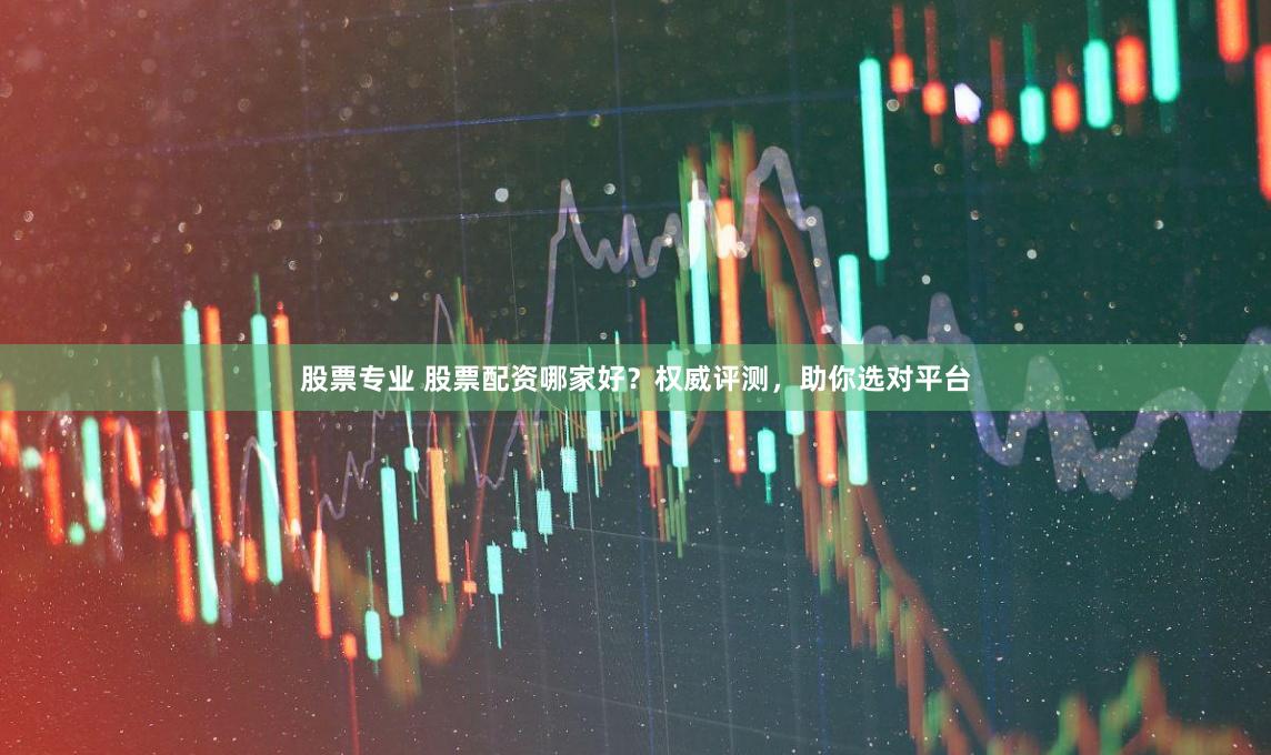 股票专业 股票配资哪家好？权威评测，助你选对平台
