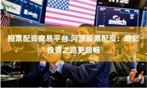股票配资交易平台 河源股票配资：助您投资之路更顺畅