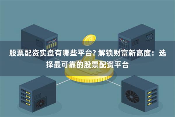股票配资实盘有哪些平台? 解锁财富新高度：选择最可靠的股票配资平台