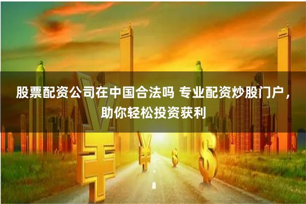股票配资公司在中国合法吗 专业配资炒股门户，助你轻松投资获利