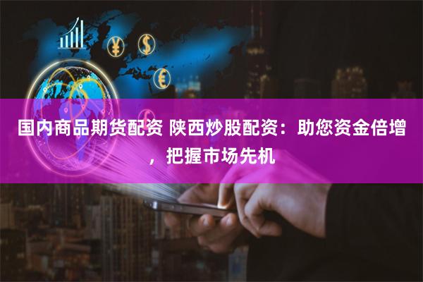 国内商品期货配资 陕西炒股配资：助您资金倍增，把握市场先机