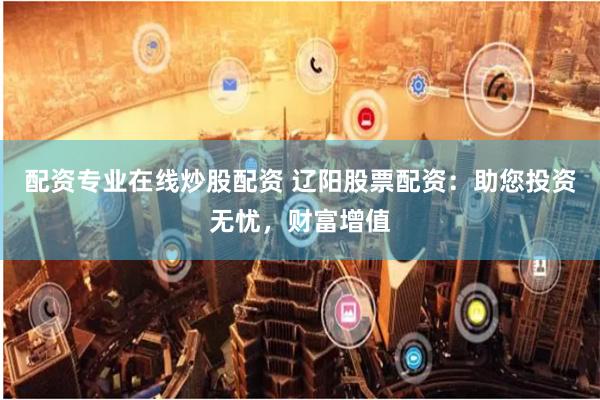 配资专业在线炒股配资 辽阳股票配资：助您投资无忧，财富增值