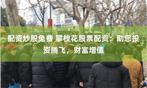 配资炒股免费 攀枝花股票配资：助您投资腾飞，财富增值
