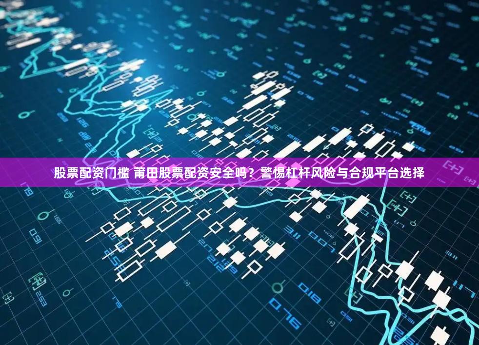 股票配资门槛 莆田股票配资安全吗？警惕杠杆风险与合规平台选择