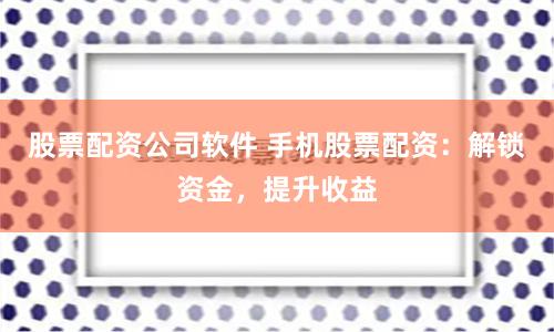 股票配资公司软件 手机股票配资：解锁资金，提升收益